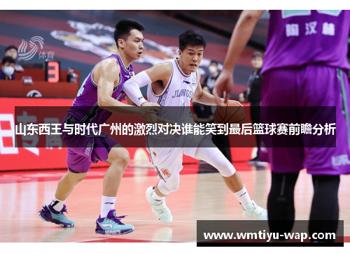 山东西王与时代广州的激烈对决谁能笑到最后篮球赛前瞻分析
